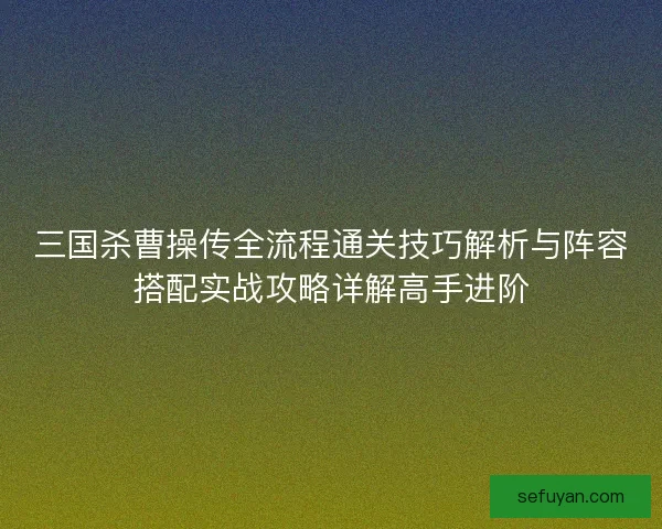 三国杀曹操传全流程通关技巧解析与阵容搭配实战攻略详解高手进阶