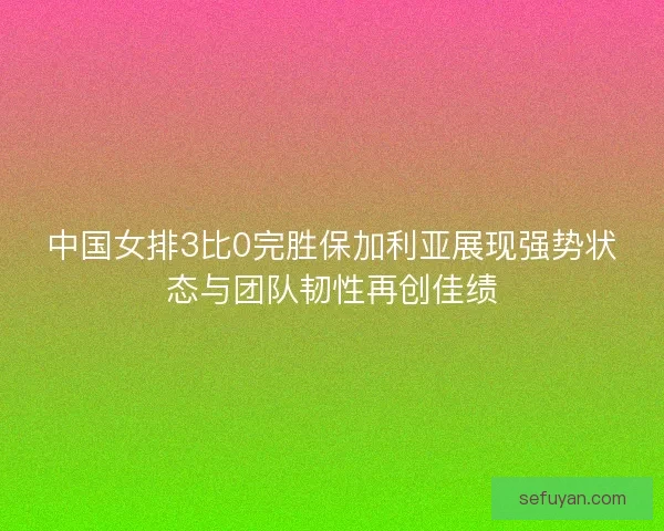 中国女排3比0完胜保加利亚展现强势状态与团队韧性再创佳绩