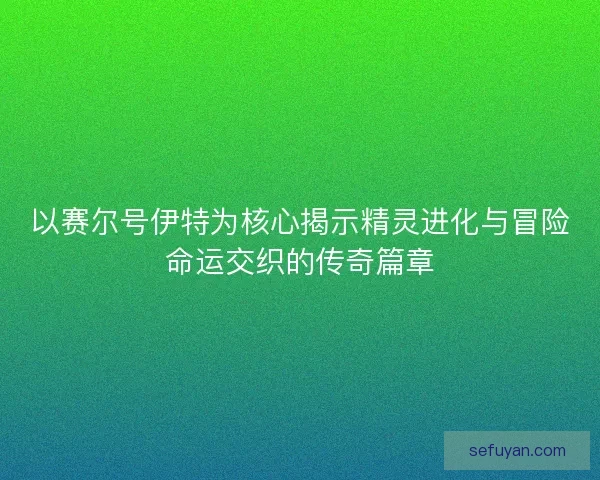 以赛尔号伊特为核心揭示精灵进化与冒险命运交织的传奇篇章