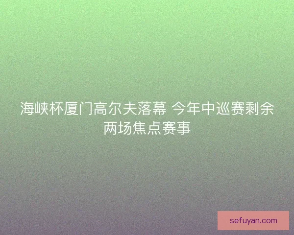 海峡杯厦门高尔夫落幕 今年中巡赛剩余两场焦点赛事