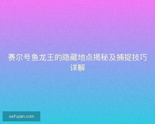 赛尔号鱼龙王的隐藏地点揭秘及捕捉技巧详解