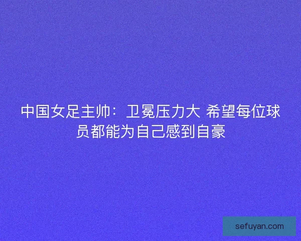 中国女足主帅：卫冕压力大 希望每位球员都能为自己感到自豪