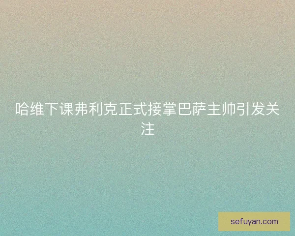 哈维下课弗利克正式接掌巴萨主帅引发关注