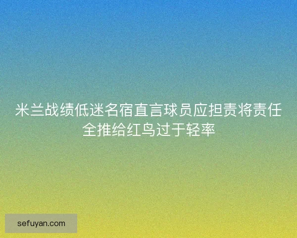 米兰战绩低迷名宿直言球员应担责将责任全推给红鸟过于轻率