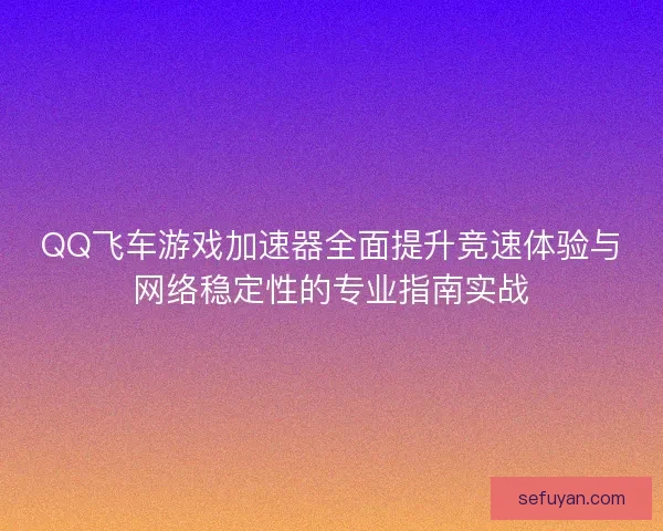 QQ飞车游戏加速器全面提升竞速体验与网络稳定性的专业指南实战