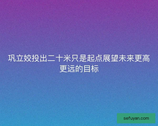 巩立姣投出二十米只是起点展望未来更高更远的目标