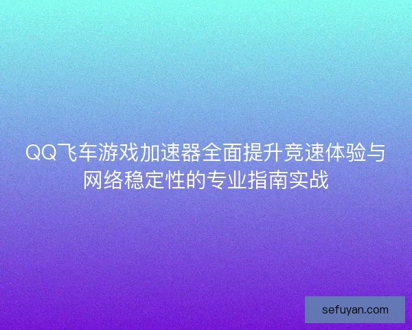QQ飞车游戏加速器全面提升竞速体验与网络稳定性的专业指南实战