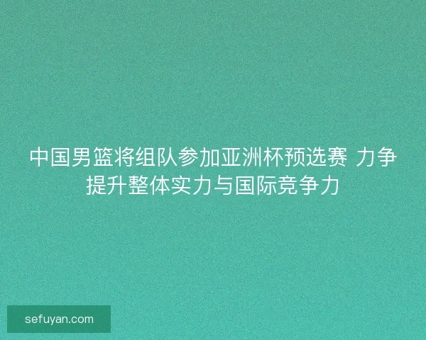 中国男篮将组队参加亚洲杯预选赛 力争提升整体实力与国际竞争力