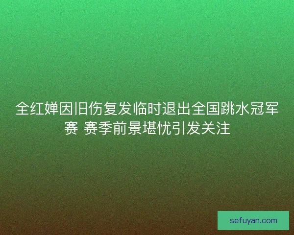 全红婵因旧伤复发临时退出全国跳水冠军赛 赛季前景堪忧引发关注
