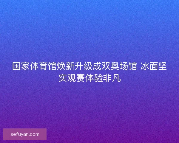 国家体育馆焕新升级成双奥场馆 冰面坚实观赛体验非凡
