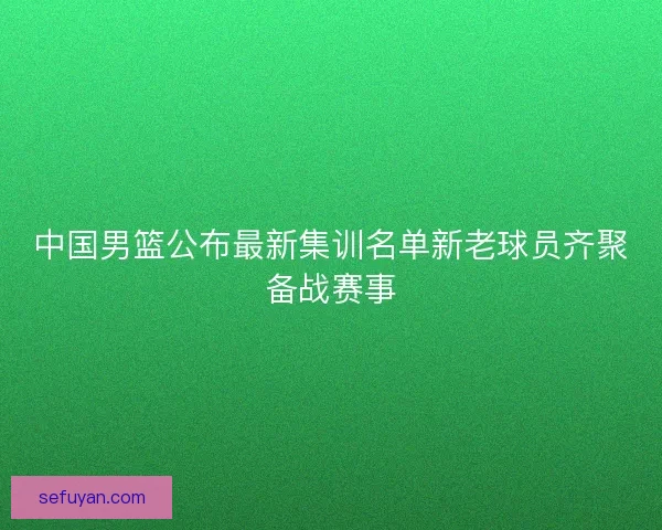 中国男篮公布最新集训名单新老球员齐聚备战赛事