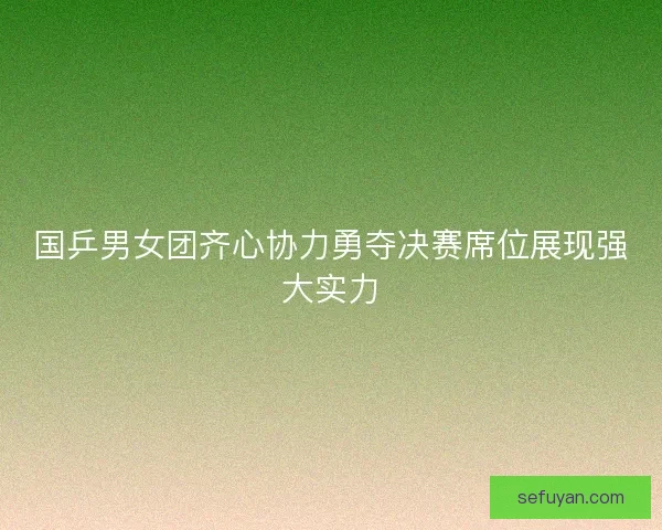 国乒男女团齐心协力勇夺决赛席位展现强大实力
