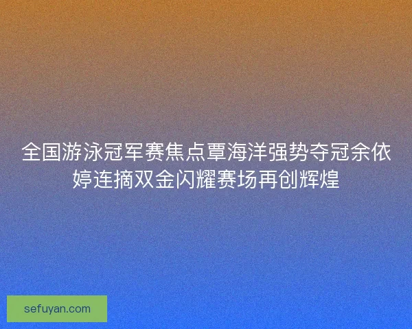 全国游泳冠军赛焦点覃海洋强势夺冠余依婷连摘双金闪耀赛场再创辉煌