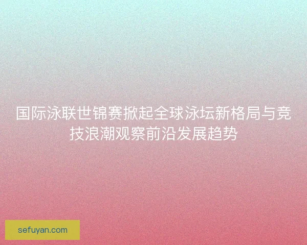 国际泳联世锦赛掀起全球泳坛新格局与竞技浪潮观察前沿发展趋势