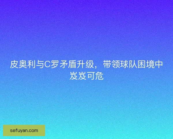 皮奥利与C罗矛盾升级，带领球队困境中岌岌可危